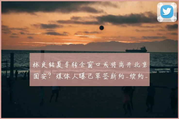 林良铭夏季转会窗口或将离开北京国安？媒体人曝已草签新约_续约_赛季_马永明
